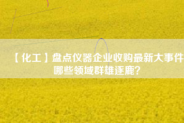 【化工】盤點(diǎn)儀器企業(yè)收購(gòu)最新大事件 哪些領(lǐng)域群雄逐鹿？