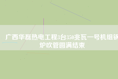 廣西華磊熱電工程3臺(tái)350兆瓦一號(hào)機(jī)組鍋爐吹管圓滿(mǎn)結(jié)束