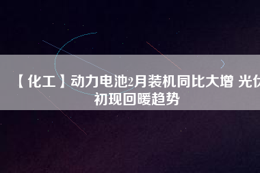 【化工】動力電池2月裝機(jī)同比大增 光伏初現(xiàn)回暖趨勢