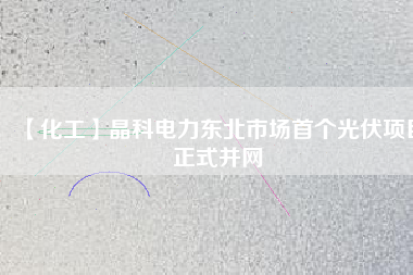 【化工】晶科電力東北市場首個光伏項(xiàng)目正式并網(wǎng)