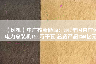 【風(fēng)機(jī)】中廣核新能源：2017年國內(nèi)在運電力總裝機(jī)1500萬千瓦 總資產(chǎn)超1300億元