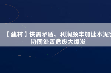 【建材】供需矛盾、利潤頗豐加速水泥窯協(xié)同處置危廢大爆發(fā)
