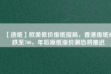 【造紙】歐美低價(jià)廢紙攪局，香港廢紙或跌至700，年后原紙漲價(jià)潮恐將推遲