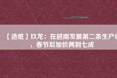 【造紙】玖龍：在越南發(fā)展第二條生產(chǎn)線，春節(jié)后加價(jià)兩到七成