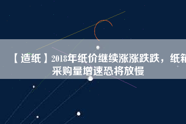 【造紙】2018年紙價繼續(xù)漲漲跌跌，紙箱采購量增速恐將放慢