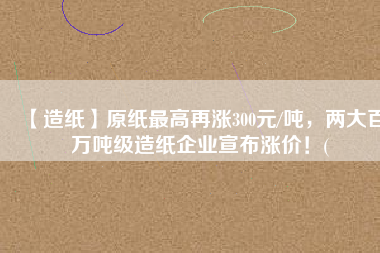 【造紙】原紙最高再漲300元/噸，兩大百萬噸級造紙企業(yè)宣布漲價！(