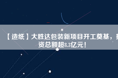 【造紙】大勝達包裝新項目開工奠基，投資總額超8.3億元！