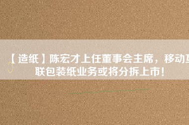 【造紙】陳宏才上任董事會主席，移動互聯(lián)包裝紙業(yè)務(wù)或?qū)⒎植鹕鲜校?/></a>
			</figure>
			<div   id=