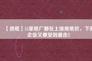 【造紙】51家紙廠都在上漲廢紙價(jià)，下游企業(yè)又要受到暴擊！