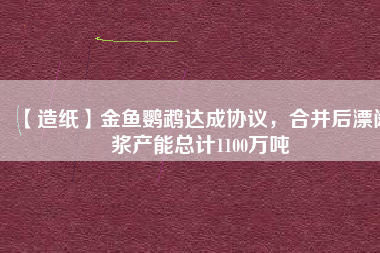 【造紙】金魚鸚鵡達成協(xié)議，合并后漂闊漿產(chǎn)能總計1100萬噸