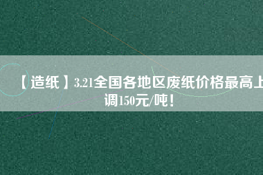 【造紙】3.21全國各地區(qū)廢紙價格最高上調(diào)150元/噸！