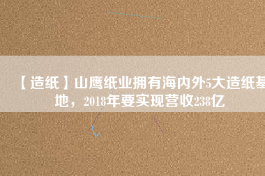 【造紙】山鷹紙業(yè)擁有海內(nèi)外5大造紙基地，2018年要實現(xiàn)營收238億