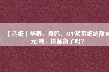 【造紙】華泰、晨鳴、APP漿系紙統(tǒng)漲300元/噸，該備貨了嗎？