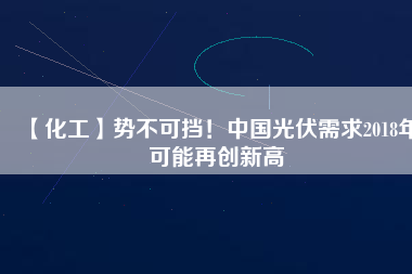 【化工】勢不可擋！中國光伏需求2018年可能再創(chuàng)新高