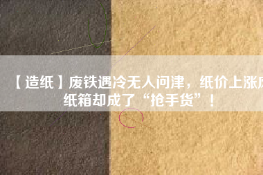 【造紙】廢鐵遇冷無(wú)人問(wèn)津，紙價(jià)上漲廢紙箱卻成了“搶手貨”！