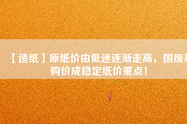 【造紙】原紙價(jià)由低迷逐漸走高，國(guó)廢采購(gòu)價(jià)成穩(wěn)定紙價(jià)重點(diǎn)！