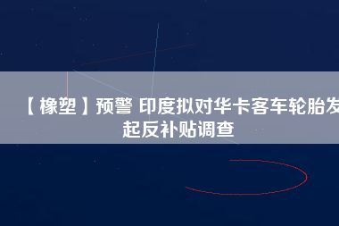 【橡塑】預警 印度擬對華卡客車輪胎發(fā)起反補貼調(diào)查