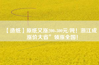 【造紙】原紙又漲200-300元/噸！浙江成“漲價(jià)大省”領(lǐng)漲全國(guó)！