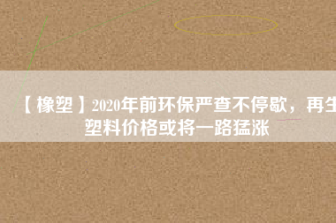 【橡塑】2020年前環(huán)保嚴(yán)查不停歇，再生塑料價(jià)格或?qū)⒁宦访蜐q