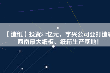 【造紙】投資5.2億元，宇興公司要打造鄂西南最大紙板、紙箱生產基地！