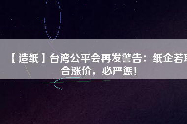 【造紙】臺灣公平會再發(fā)警告：紙企若聯(lián)合漲價，必嚴懲！