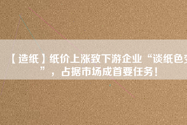 【造紙】紙價上漲致下游企業(yè)“談紙色變”，占據(jù)市場成首要任務(wù)！