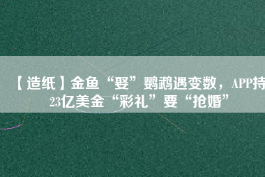 【造紙】金魚“娶”鸚鵡遇變數(shù)，APP持123億美金“彩禮”要“搶婚”