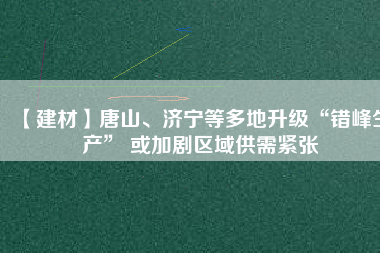 【建材】唐山、濟(jì)寧等多地升級“錯峰生產(chǎn)” 或加劇區(qū)域供需緊張