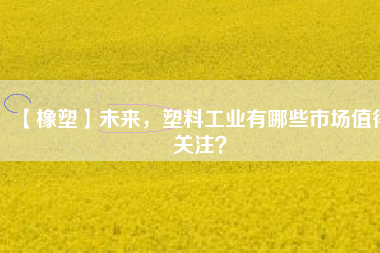 【橡塑】未來，塑料工業(yè)有哪些市場值得關(guān)注？
