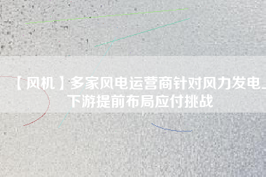 【風(fēng)機(jī)】多家風(fēng)電運營商針對風(fēng)力發(fā)電上下游提前布局應(yīng)付挑戰(zhàn)