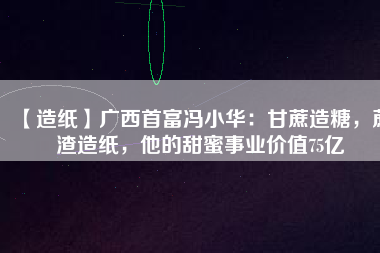 【造紙】廣西首富馮小華：甘蔗造糖，蔗渣造紙，他的甜蜜事業(yè)價值75億