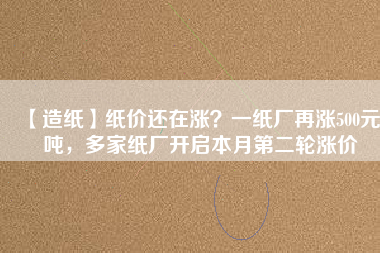 【造紙】紙價還在漲？一紙廠再漲500元/噸，多家紙廠開啟本月第二輪漲價