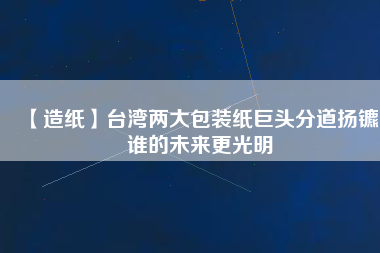【造紙】臺灣兩大包裝紙巨頭分道揚鑣，誰的未來更光明