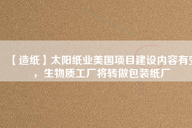 【造紙】太陽紙業(yè)美國項(xiàng)目建設(shè)內(nèi)容有變，生物質(zhì)工廠將轉(zhuǎn)做包裝紙廠