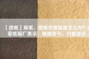 【造紙】原紙、紙板價(jià)格猛漲怎么辦？多家紙箱廠表示：強(qiáng)撐會虧，只能漲價(jià)