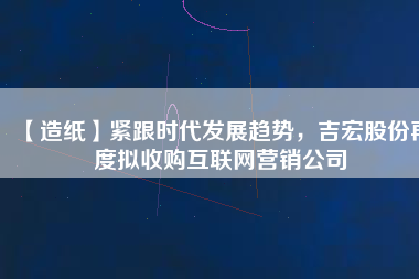 【造紙】緊跟時(shí)代發(fā)展趨勢，吉宏股份再度擬收購互聯(lián)網(wǎng)營銷公司