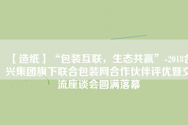 【造紙】“包裝互聯(lián)，生態(tài)共贏”-2018合興集團(tuán)旗下聯(lián)合包裝網(wǎng)合作伙伴評優(yōu)暨交流座談會圓滿落幕
