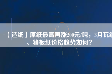 【造紙】原紙最高再漲200元/噸，3月瓦紙、箱板紙價格趨勢如何？