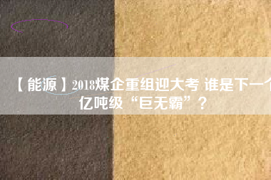 【能源】2018煤企重組迎大考 誰是下一個億噸級“巨無霸”？