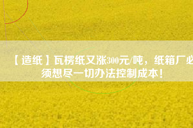 【造紙】瓦楞紙又漲300元/噸，紙箱廠必須想盡一切辦法控制成本！