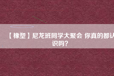 【橡塑】尼龍班同學(xué)大聚會(huì) 你真的都認(rèn)識嗎？ 