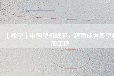 【橡塑】中國塑機(jī)崛起，越南成為廢塑料加工地