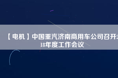 【電機(jī)】中國(guó)重汽濟(jì)南商用車公司召開2018年度工作會(huì)議 - TECO東元電機(jī) | 變頻器·伺服電機(jī)·減速機(jī)·電機(jī)解決方案