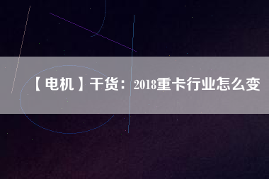 【電機】干貨:2018重卡行業(yè)怎么變 - TECO東元電機 | 變頻器·伺服電機·減速機·電機解決方案