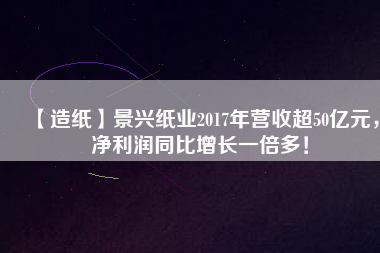 【造紙】景興紙業(yè)2017年?duì)I收超50億元，凈利潤(rùn)同比增長(zhǎng)一倍多！
