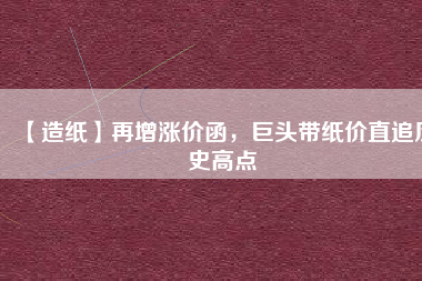 【造紙】再增漲價(jià)函，巨頭帶紙價(jià)直追歷史高點(diǎn)