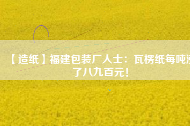 【造紙】福建包裝廠人士：瓦楞紙每噸漲了八九百元！