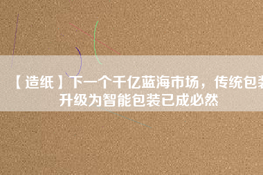 【造紙】下一個(gè)千億藍(lán)海市場(chǎng)，傳統(tǒng)包裝升級(jí)為智能包裝已成必然