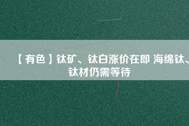 【有色】鈦礦、鈦白漲價(jià)在即 海綿鈦、鈦材仍需等待