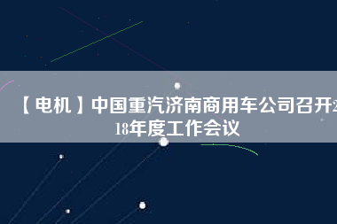 【電機(jī)】中國(guó)重汽濟(jì)南商用車公司召開2018年度工作會(huì)議 - TECO東元電機(jī) | 變頻器·伺服電機(jī)·減速機(jī)·電機(jī)解決方案